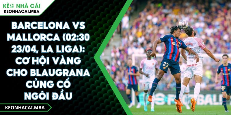 Barcelona Vs Mallorca (02:30 23/04, La Liga): Cơ Hội Vàng Cho Blaugrana Củng Cố Ngôi Đầu