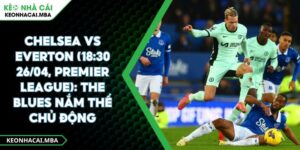 Chelsea Vs Everton (18:30 26/04, Premier League): The Blues Nắm Thế Chủ Động