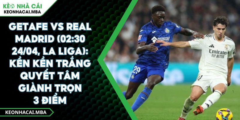 Getafe vs Real Madrid (02:30 24/04, La Liga): Kền Kền Trắng Quyết Tâm Giành Trọn 3 Điểm